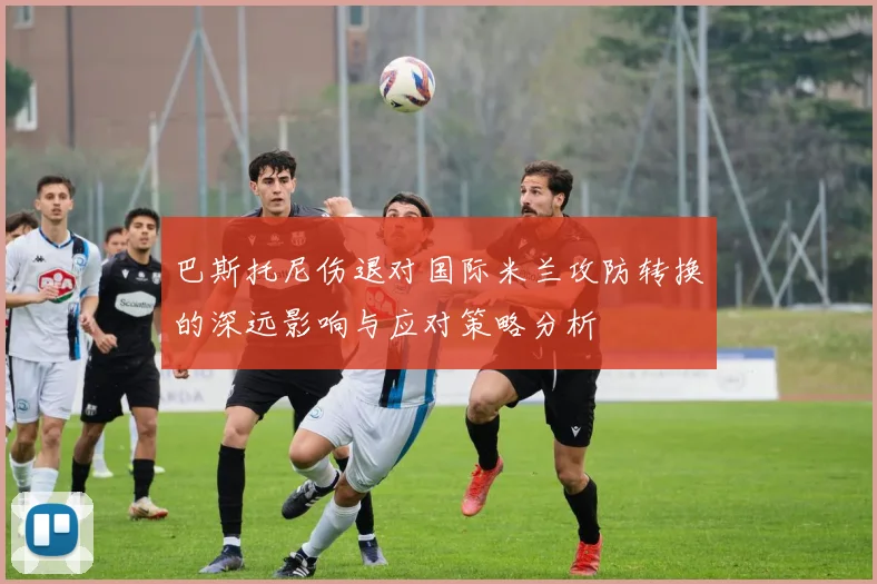 巴斯托尼伤退对国际米兰攻防转换的深远影响与应对策略分析