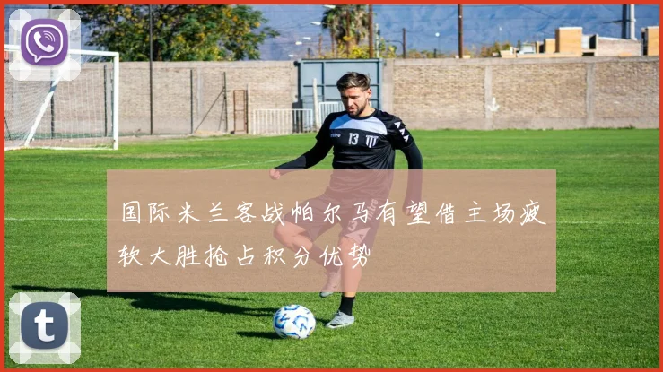 国际米兰客战帕尔马有望借主场疲软大胜抢占积分优势