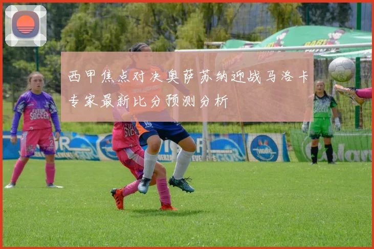 西甲焦点对决奥萨苏纳迎战马洛卡专家最新比分预测分析