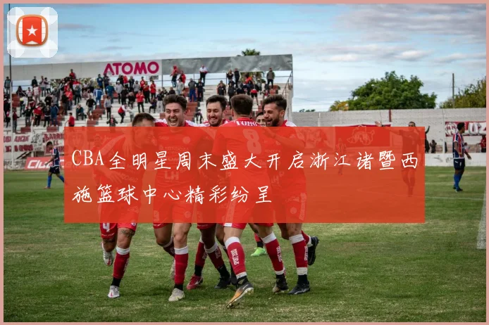 CBA全明星周末盛大开启浙江诸暨西施篮球中心精彩纷呈